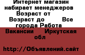 Интернет-магазин набирает менеджеров › Возраст от ­ 18 › Возраст до ­ 58 - Все города Работа » Вакансии   . Иркутская обл.